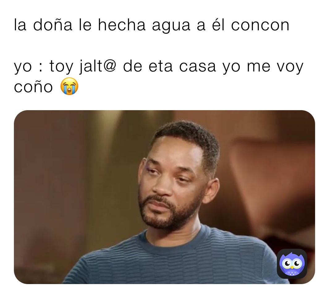 la doña le hecha agua a él concon 

yo : toy jalt@ de eta casa yo me voy coño 😭