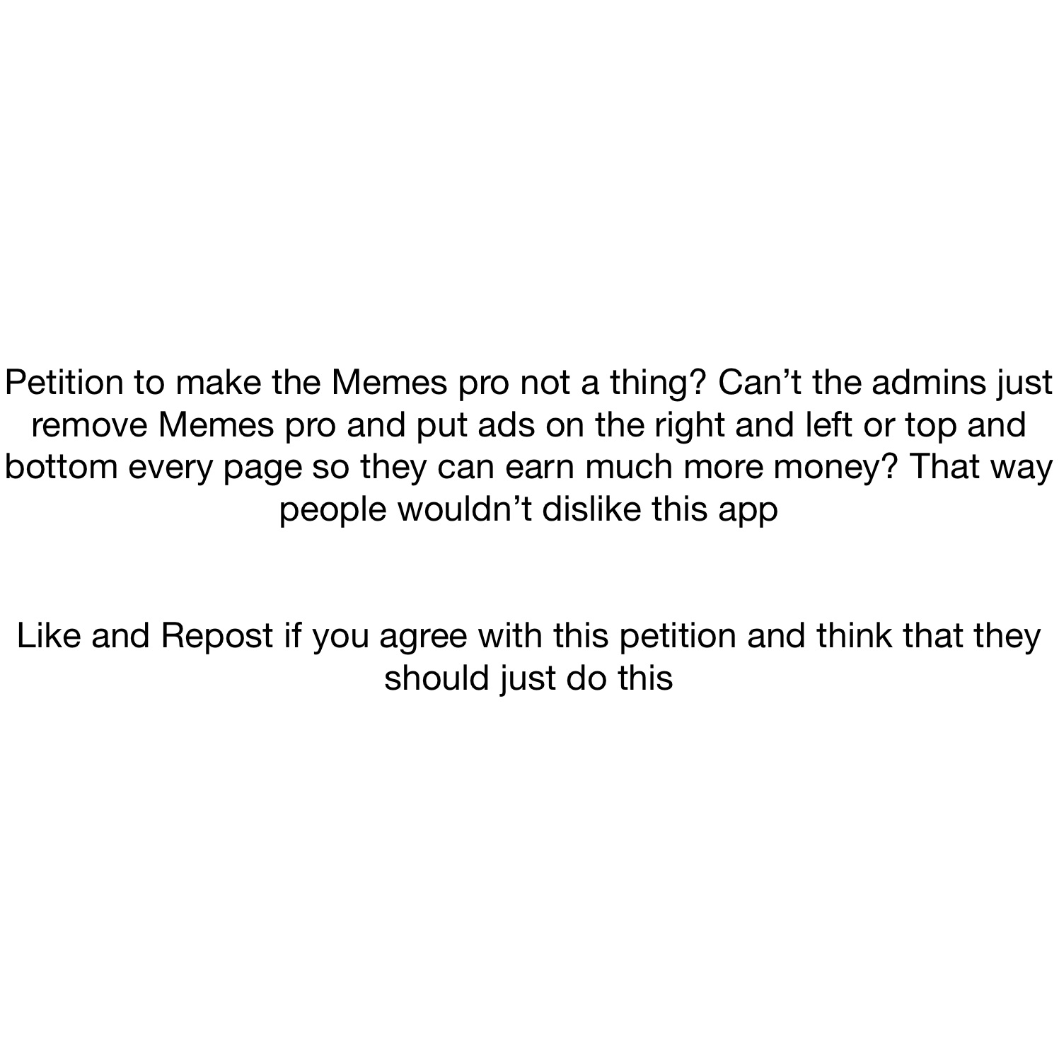 Petition to make the Memes pro not a thing? Can’t the admins just remove Memes pro and put ads on the right and left or top and bottom every page so they can earn much more money? That way people wouldn’t dislike this app


Like and Repost if you agree with this petition and think that they should just do this
