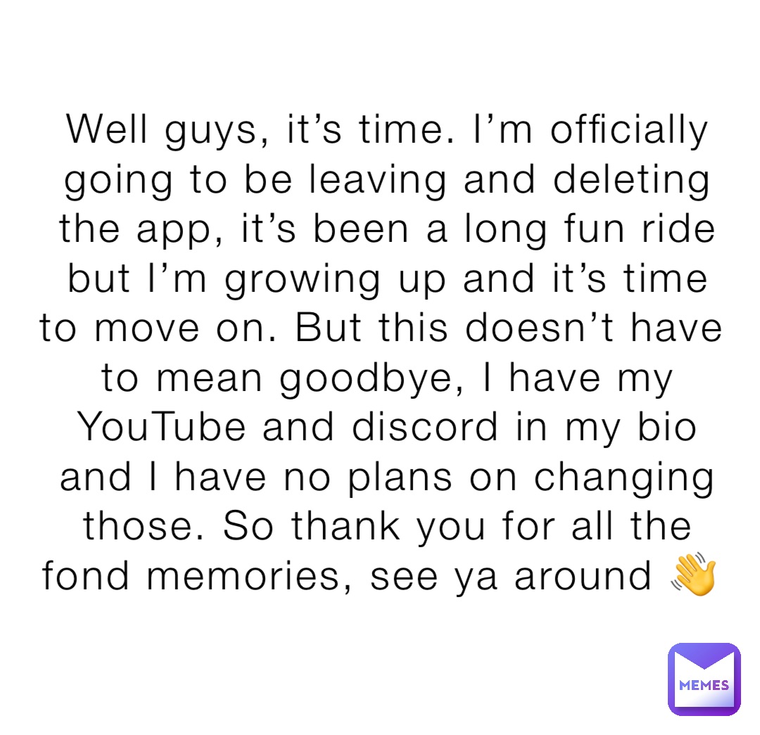 Well guys, it’s time. I’m officially going to be leaving and deleting the app, it’s been a long fun ride but I’m growing up and it’s time to move on. But this doesn’t have to mean goodbye, I have my YouTube and discord in my bio and I have no plans on changing those. So thank you for all the fond memories, see ya around 👋