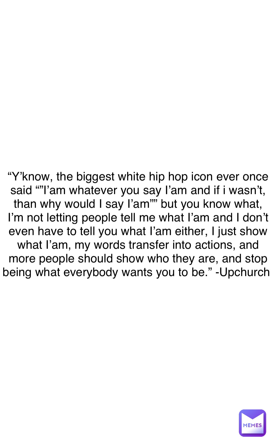 “Y’know, the biggest white hip hop icon ever once said “”I’am whatever you say I’am and if i wasn’t, than why would I say I’am”” but you know what, I’m not letting people tell me what I’am and I don’t even have to tell you what I’am either, I just show what I’am, my words transfer into actions, and more people should show who they are, and stop being what everybody wants you to be.” -Upchurch