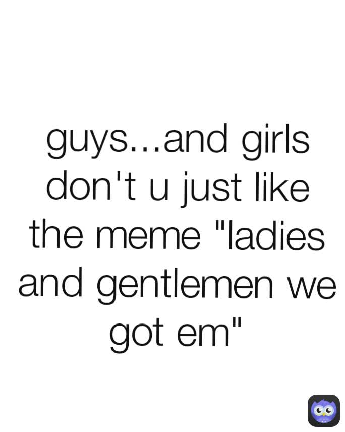 guys...and girls don't u just like  the meme "ladies and gentlemen we got em"