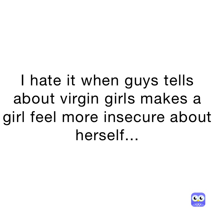 I hate it when guys tells about virgin girls makes a girl feel more insecure about herself...