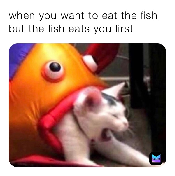 when you want to eat the fish but the fish eats you first 