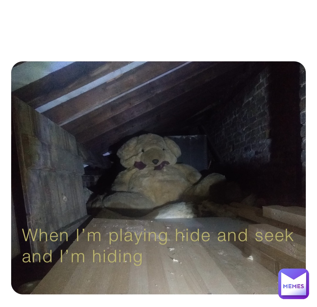 When I’m playing hide and seek and I’m hiding