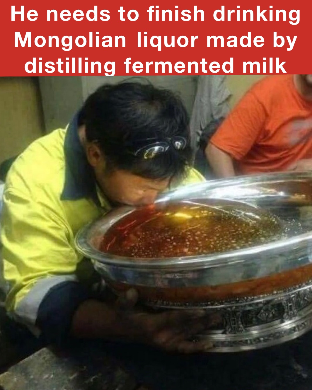 He needs to finish drinking Mongolian	liquor made by distilling fermented milk 