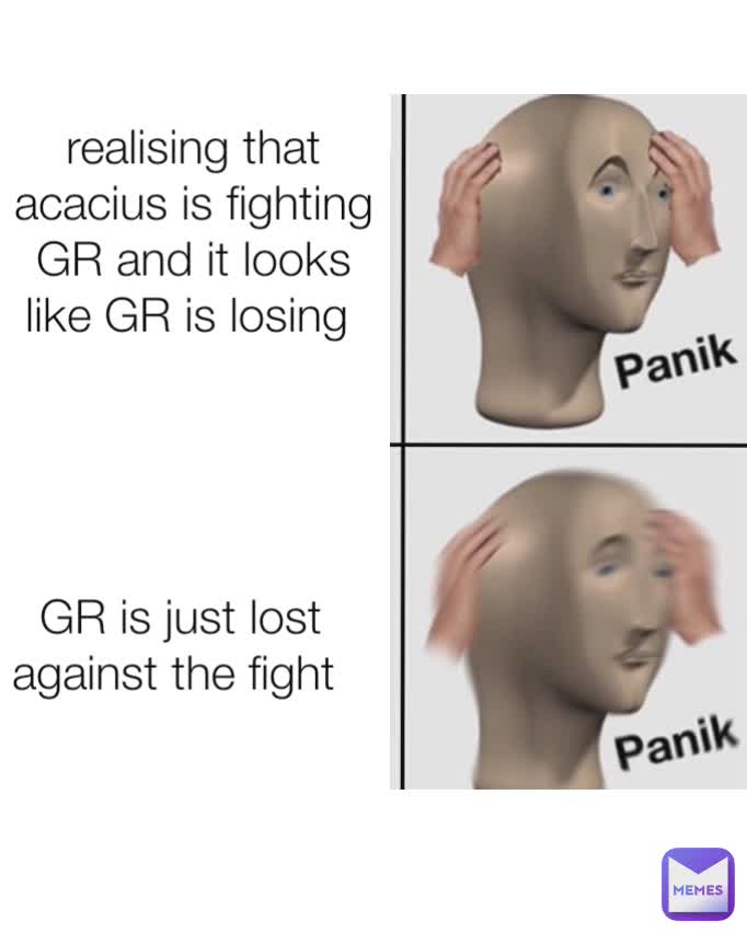 realising that acacius is fighting GR and it looks like GR is losing  GR is just lost against the fight 