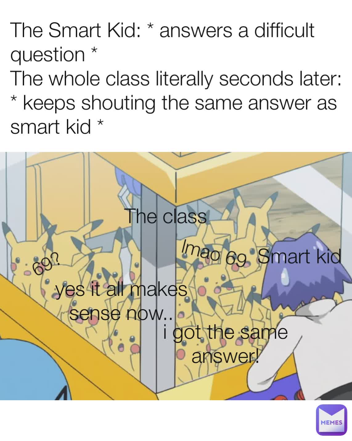 The Smart Kid: * answers a difficult question *
The whole class literally seconds later: * keeps shouting the same answer as smart kid * 69? lmao 69 Smart kid The class yes it all makes sense now.. i got the same answer!