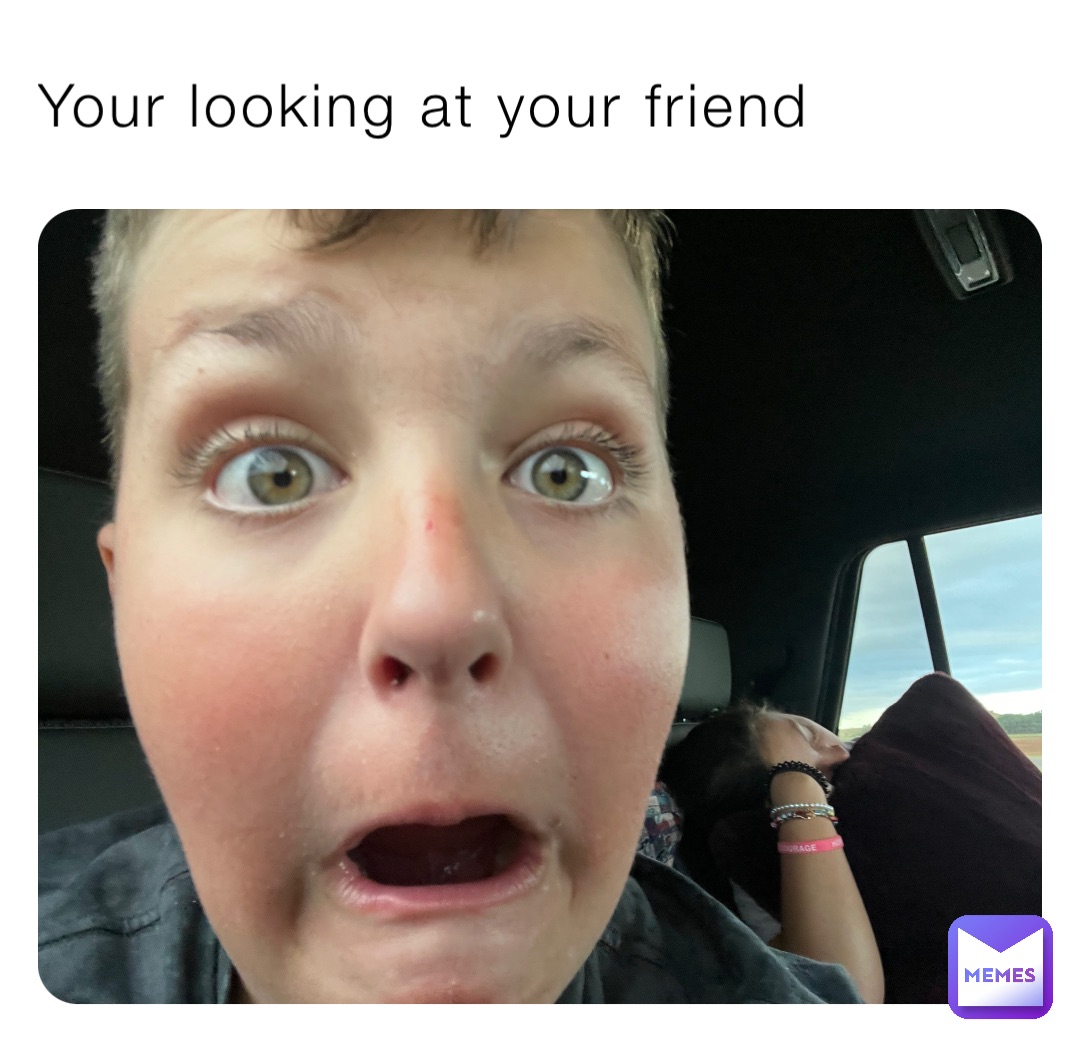 Your looking at your friend