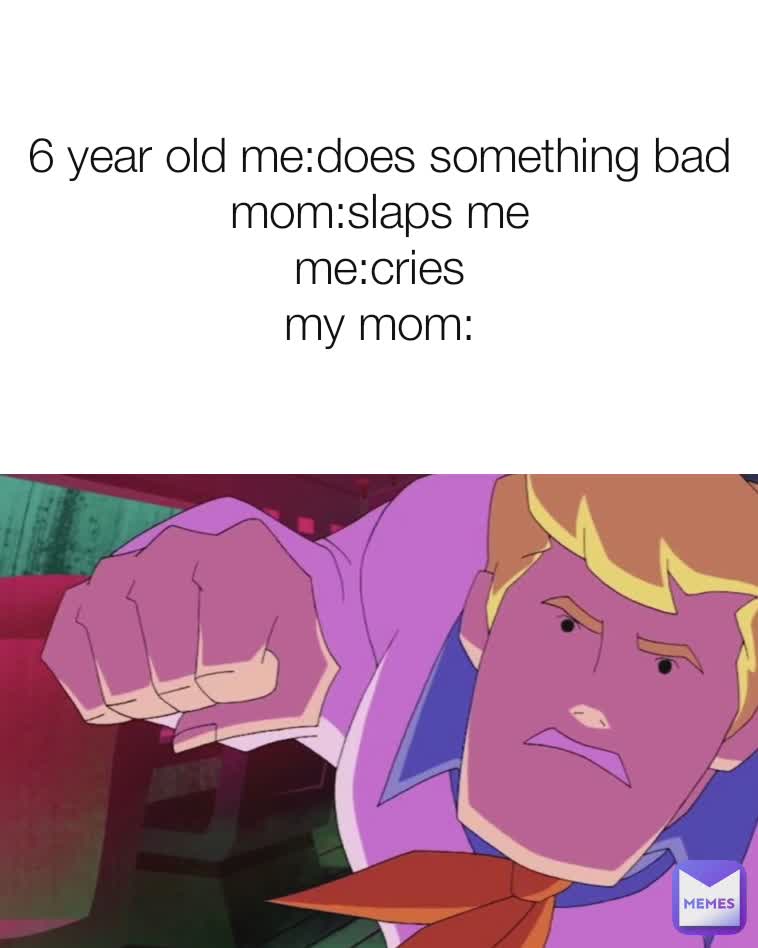 6 year old me:does something bad
mom:slaps me
me:cries
my mom: