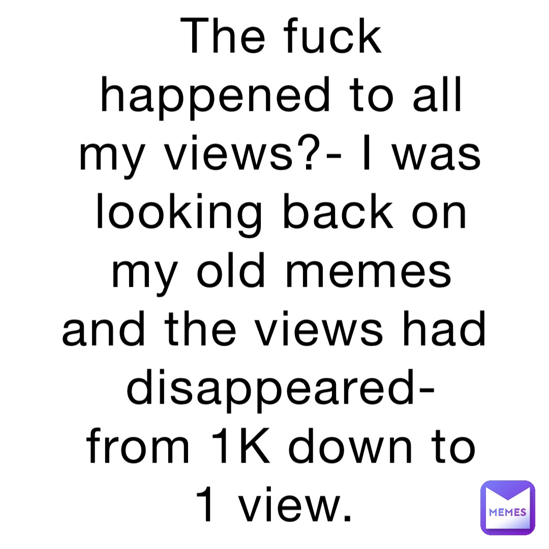 The fuck happened to all my views?- I was looking back on my old memes and the views had disappeared- from 1K down to 1 view.