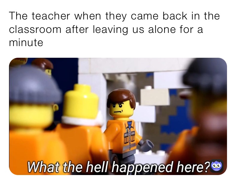 The teacher when they came back in the classroom after leaving us alone for a minute 