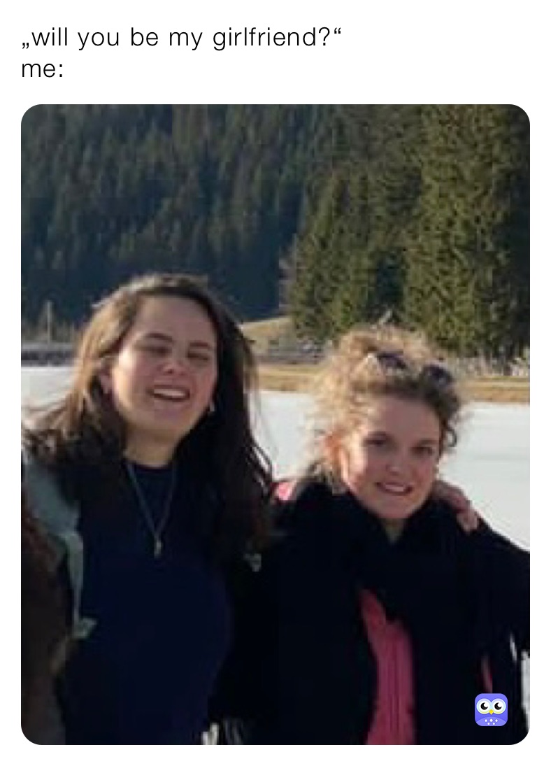 „will you be my girlfriend?“ 
me: