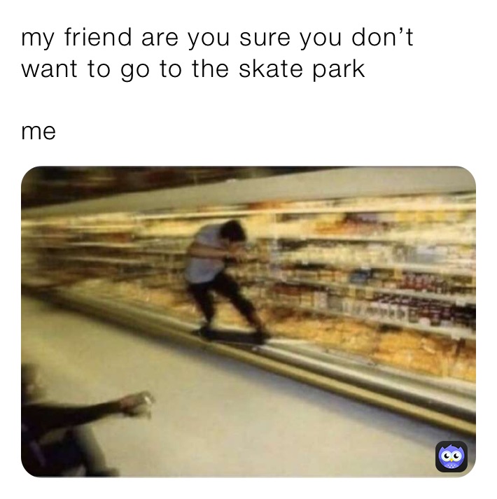 my friend are you sure you don’t want to go to the skate park

me￼