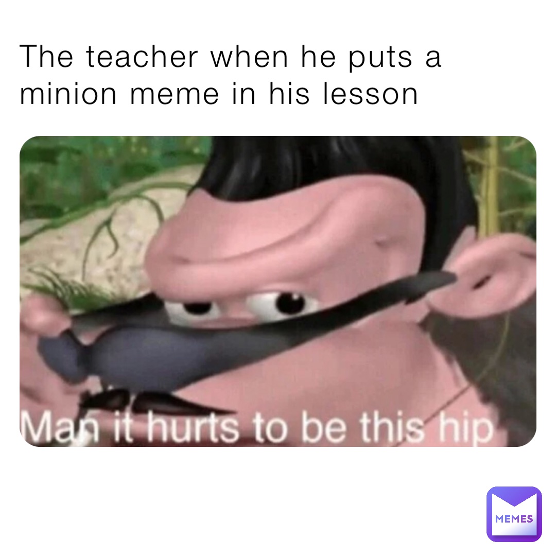 The teacher when he puts a minion meme in his lesson