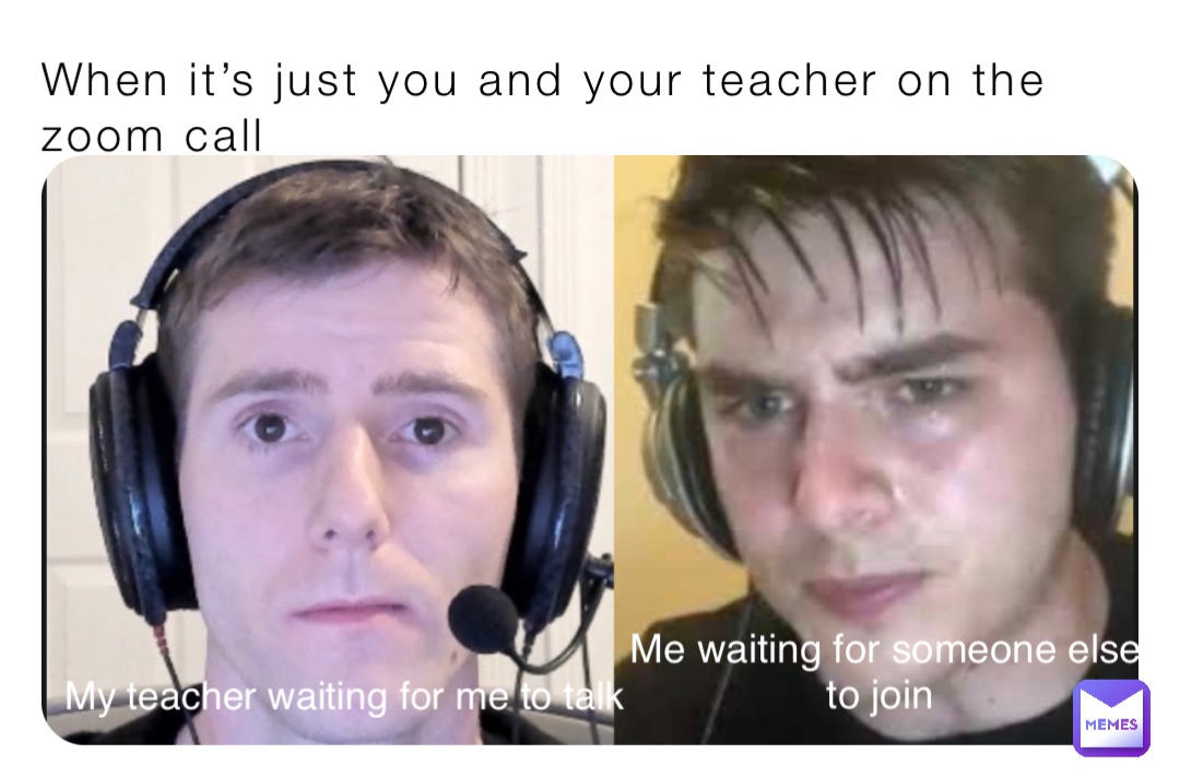 When it’s just you and your teacher on the zoom call My teacher waiting for me to talk Me waiting for someone else 
to join