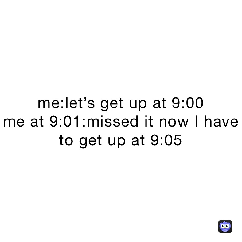 me:let’s get up at 9:00
me at 9:01:missed it now I have  to get up at 9:05 