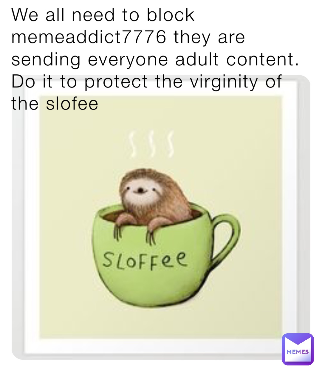 We all need to block memeaddict7776 they are sending everyone adult content. Do it to protect the virginity of the slofee