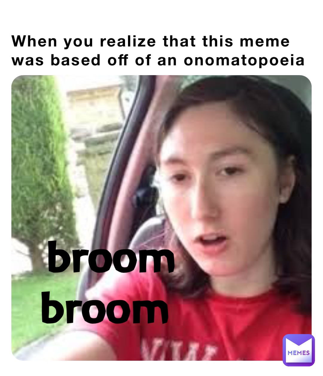 When you realize that this meme was based off of an onomatopoeia broom broom