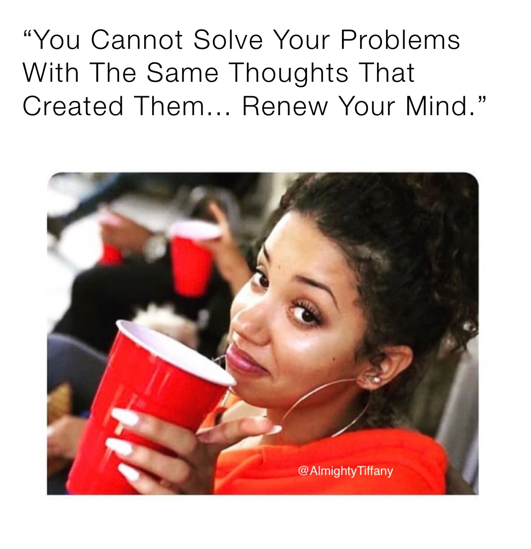 “You Cannot Solve Your Problems With The Same Thoughts That Created Them... Renew Your Mind.”