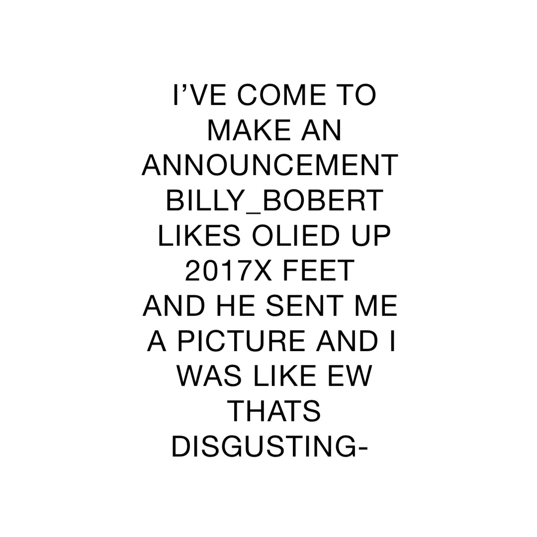 I’VE COME TO MAKE AN ANNOUNCEMENT 
BILLY_BOBERT LIKES OLIED UP 2017X FEET
AND HE SENT ME A PICTURE AND I WAS LIKE EW THATS DISGUSTING-