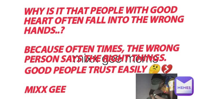 mixx gee mems WHY IS IT THAT PEOPLE WITH GOOD HEART OFTEN FALL INTO THE WRONG HANDS..? 

BECAUSE OFTEN TIMES, THE WRONG PERSON SAYS THE RIGHT THINGS.
GOOD PEOPLE TRUST EASILY 🤔💔

MIXX GEE