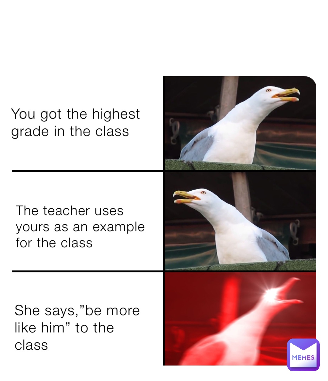 You got the highest grade in the class The teacher uses yours as an example for the class She says,”be more like him” to the class