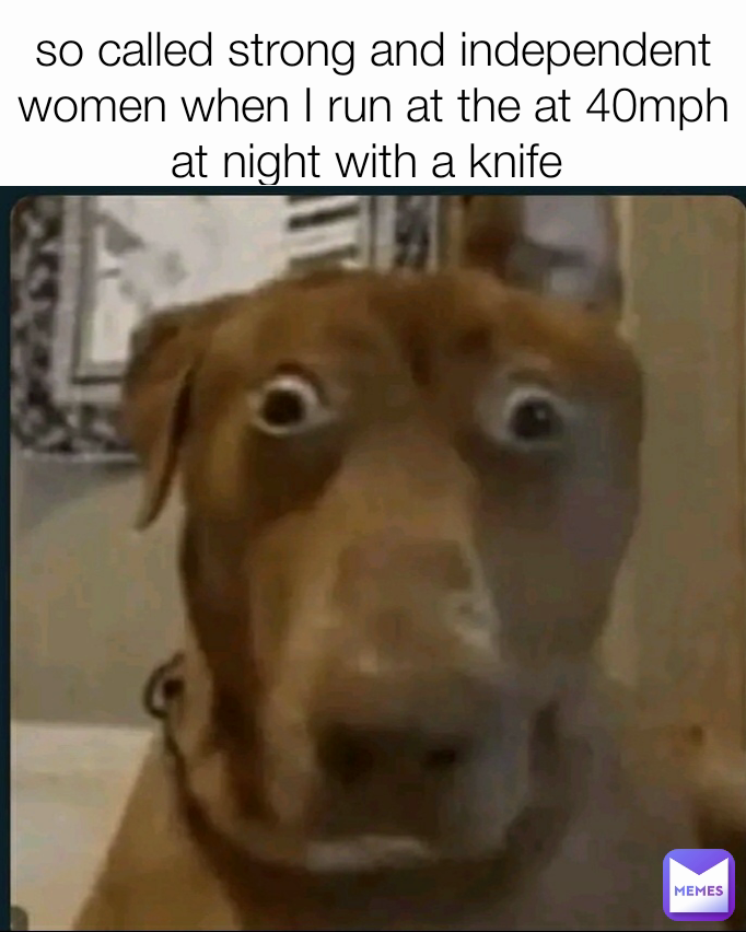 so called strong and independent women when I run at the at 40mph at night with a knife 