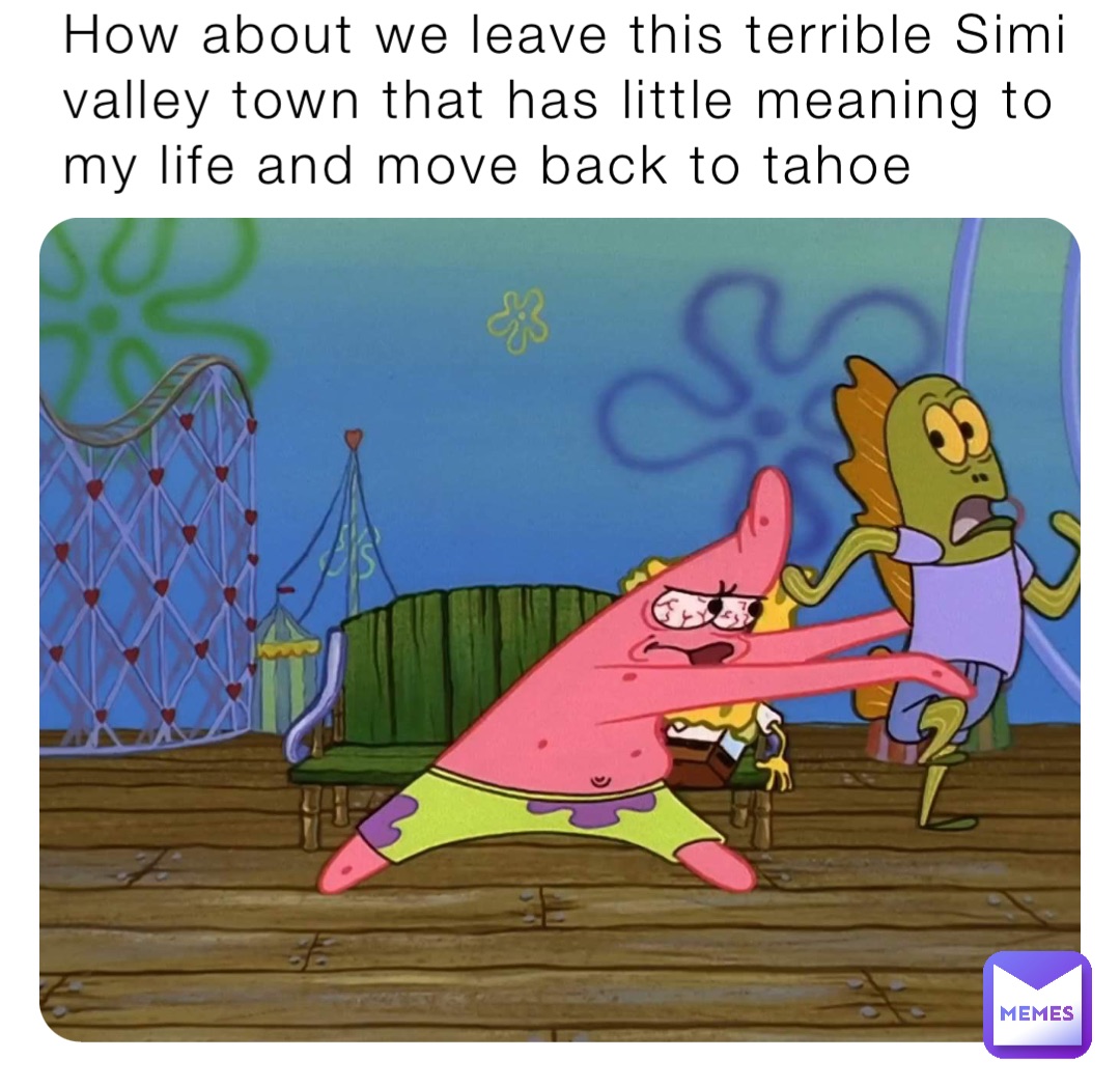 How about we leave this terrible Simi valley town that has little meaning to my life and move back to tahoe