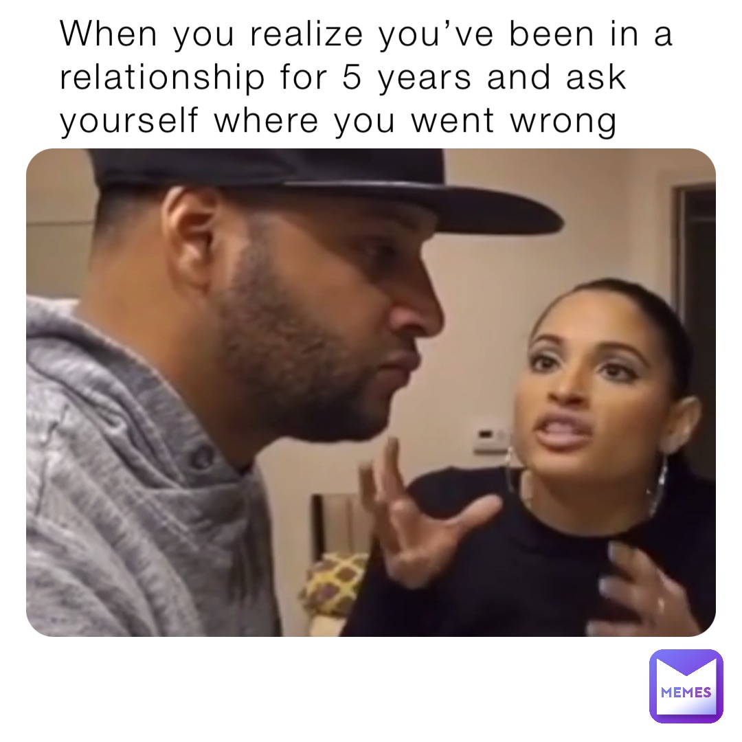 When you realize you’ve been in a relationship for 5 years and ask yourself where you went wrong