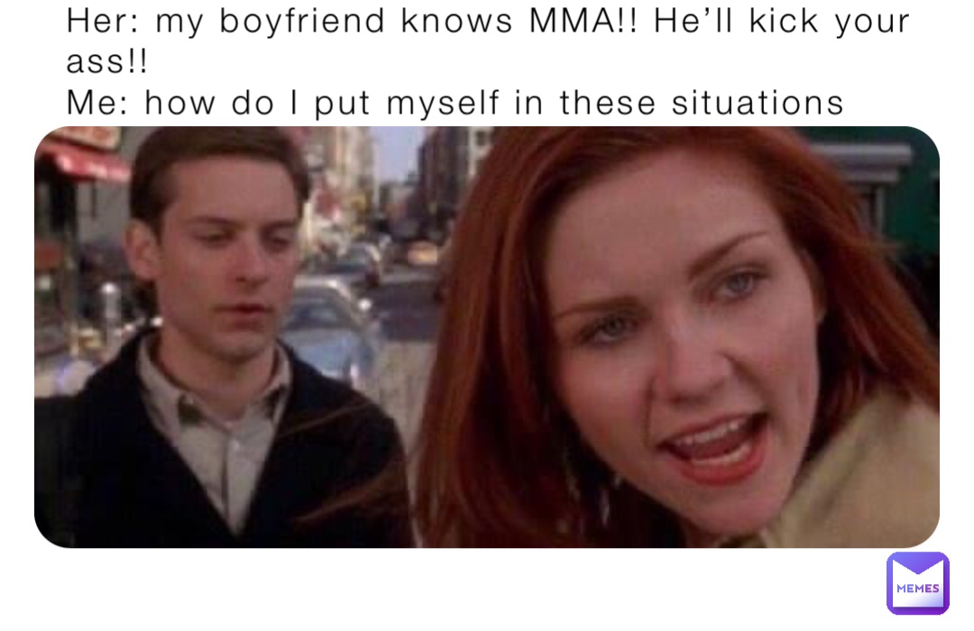 Her: my boyfriend knows MMA!! He’ll kick your ass!!
Me: how do I put myself in these situations