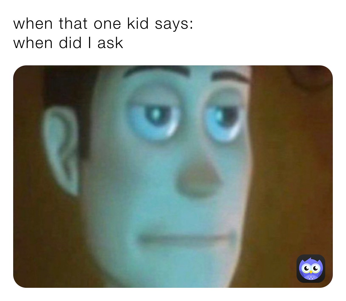when that one kid says: 
when did I ask 