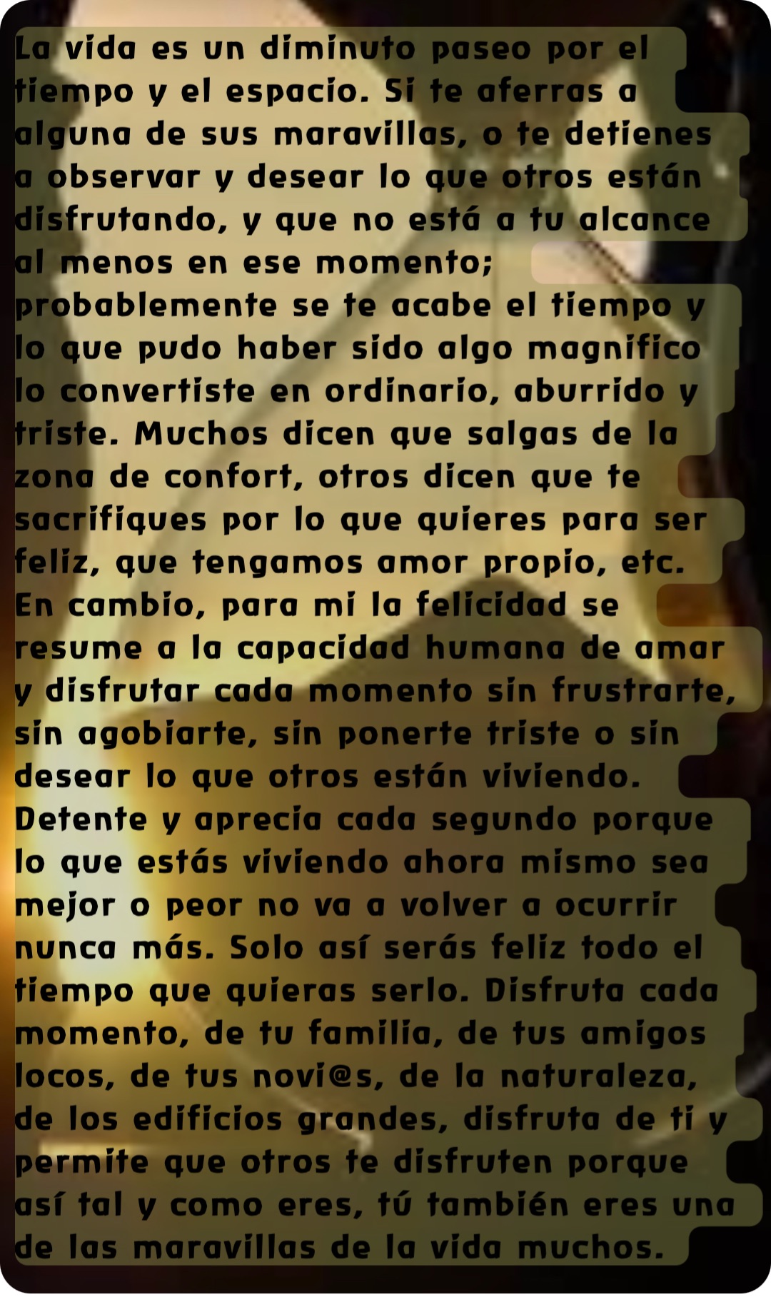 La vida es un diminuto paseo por el tiempo y el espacio. Si te aferras a alguna de sus maravillas, o te detienes a observar y desear lo que otros están disfrutando, y que no está a tu alcance al menos en ese momento; probablemente se te acabe el tiempo y lo que pudo haber sido algo magnifico lo convertiste en ordinario, aburrido y triste. Muchos dicen que salgas de la zona de confort, otros dicen que te sacrifiques por lo que quieres para ser feliz, que tengamos amor propio, etc. En cambio, para mi la felicidad se resume a la capacidad humana de amar y disfrutar cada momento sin frustrarte, sin agobiarte, sin ponerte triste o sin desear lo que otros están viviendo. Detente y aprecia cada segundo porque lo que estás viviendo ahora mismo sea mejor o peor no va a volver a ocurrir nunca más. Solo así serás feliz todo el tiempo que quieras serlo. Disfruta cada momento, de tu familia, de tus amigos locos, de tus novi@s, de la naturaleza, de los edificios grandes, disfruta de ti y permite que otros te disfruten porque así tal y como eres, tú también eres una de las maravillas de la vida muchos.