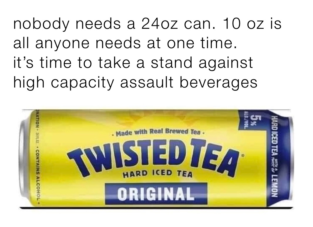 nobody needs a 24oz can. 10 oz is 
all anyone needs at one time.
it’s time to take a stand against 
high capacity assault beverages