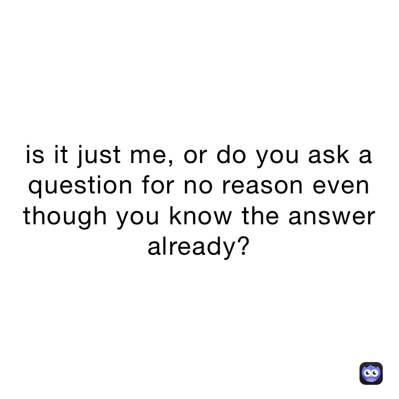 is it just me, or do you ask a question for no reason even though you know the answer already?