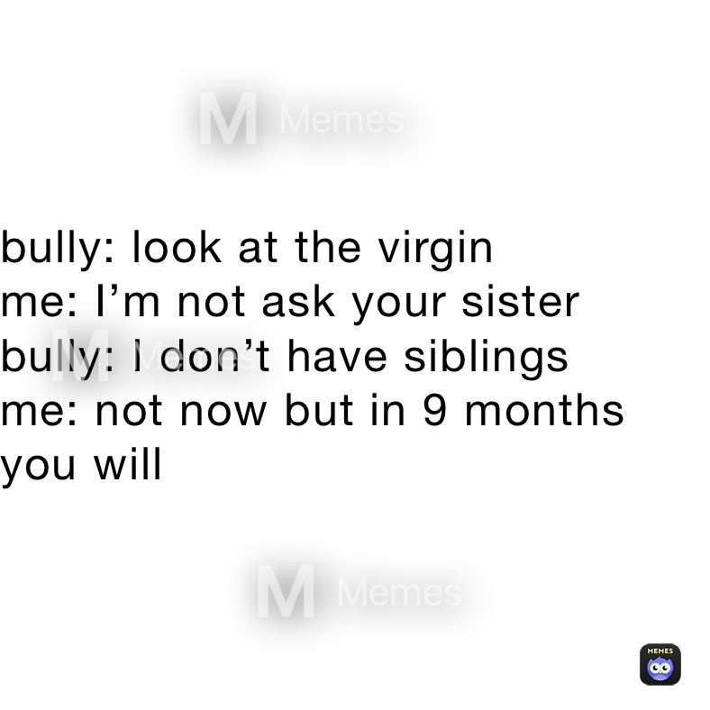 bully: look at the virgin
me: I’m not ask your sister
bully: I don’t have siblings
me: not now but in 9 months you will