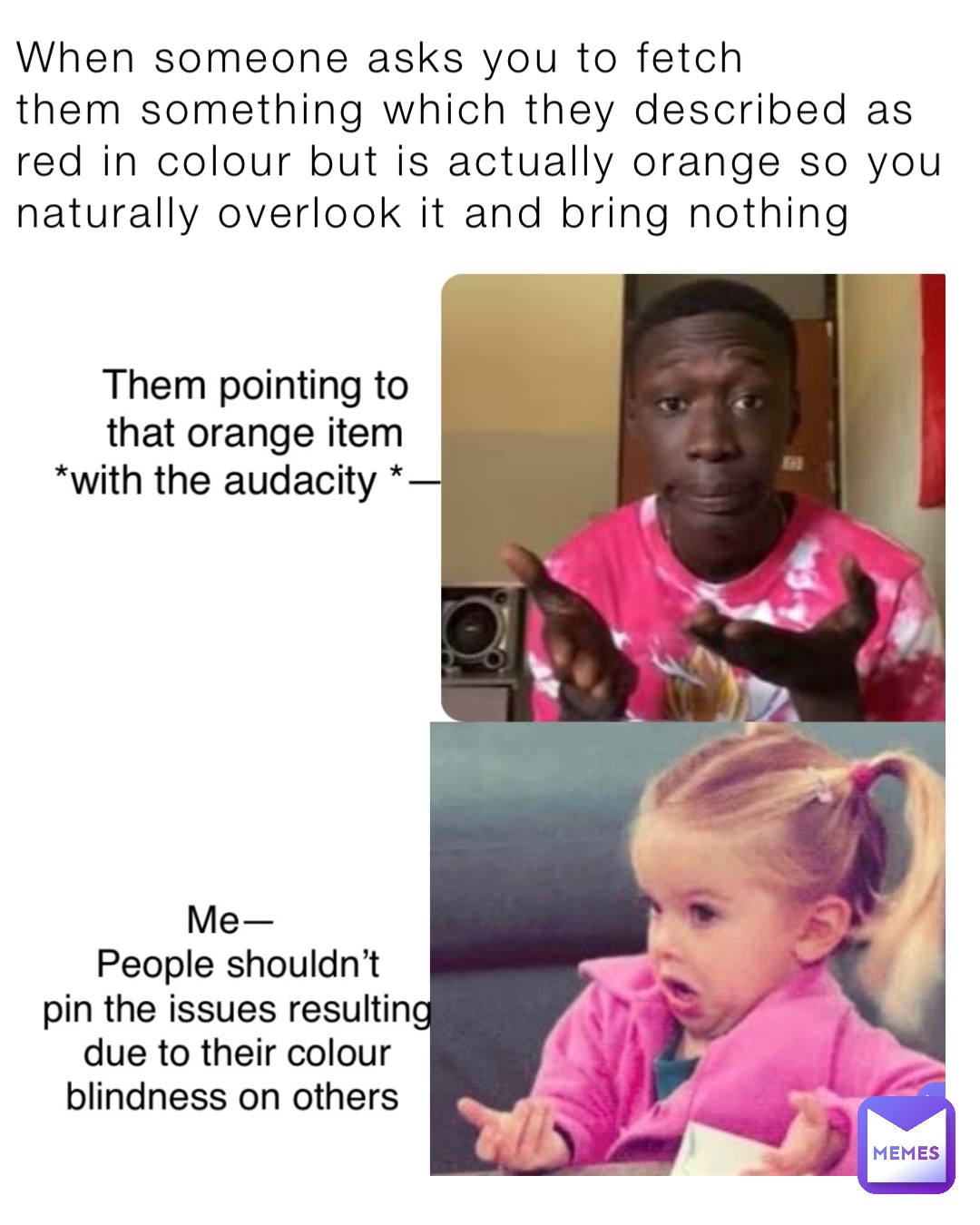 When someone asks you to fetch 
them something which they described as red in colour but is actually orange so you naturally overlook it and bring nothing