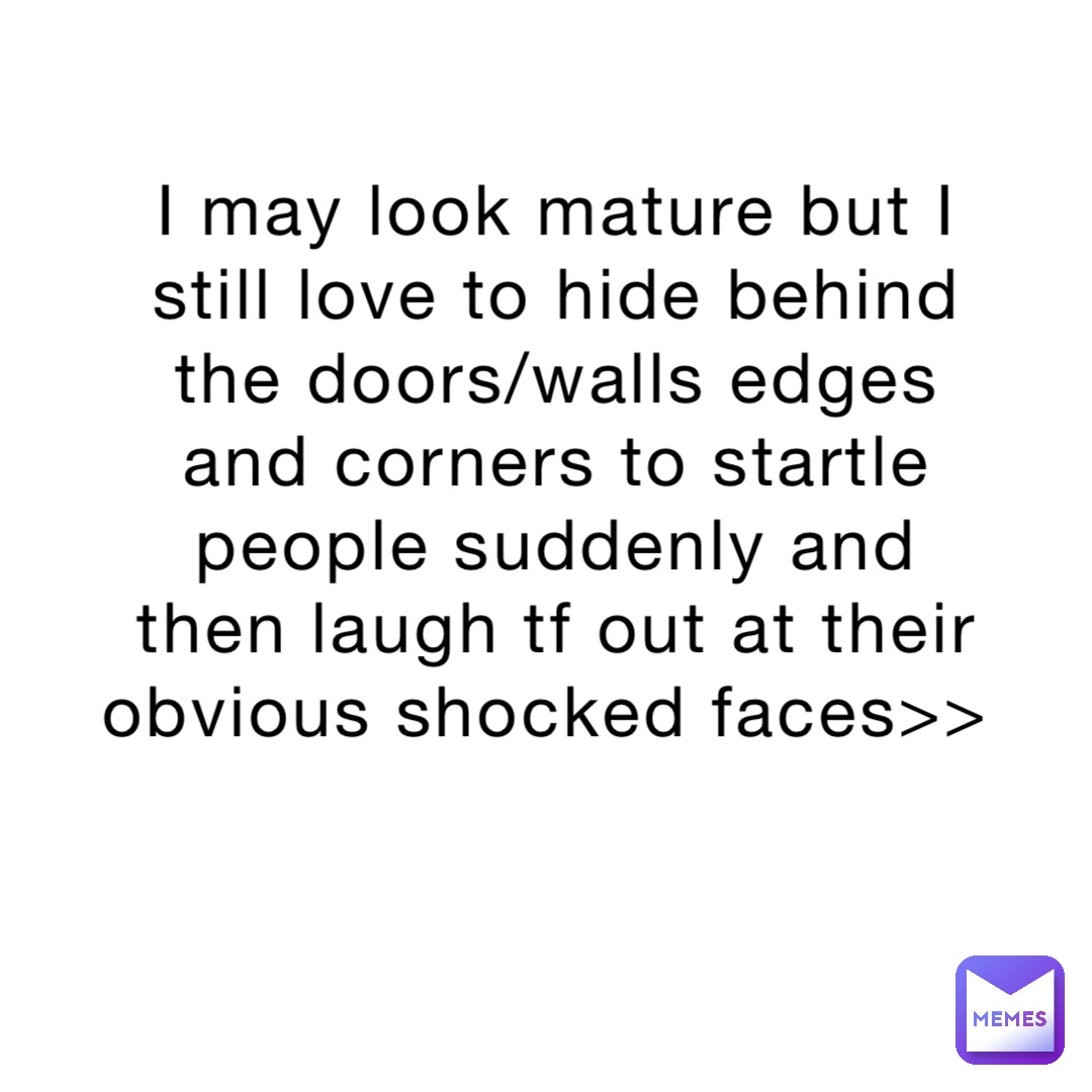 I may look mature but I still love to hide behind the doors/walls edges and corners to startle people suddenly and then laugh tf out at their obvious shocked faces>>