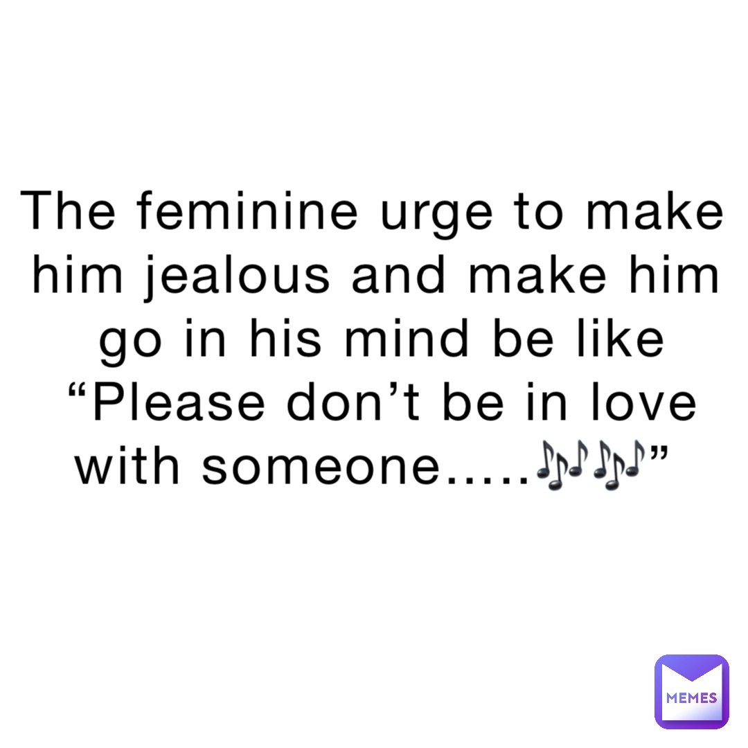 The feminine urge to make him jealous and make him go in his mind be like “Please don’t be in love with someone…..🎶🎶”