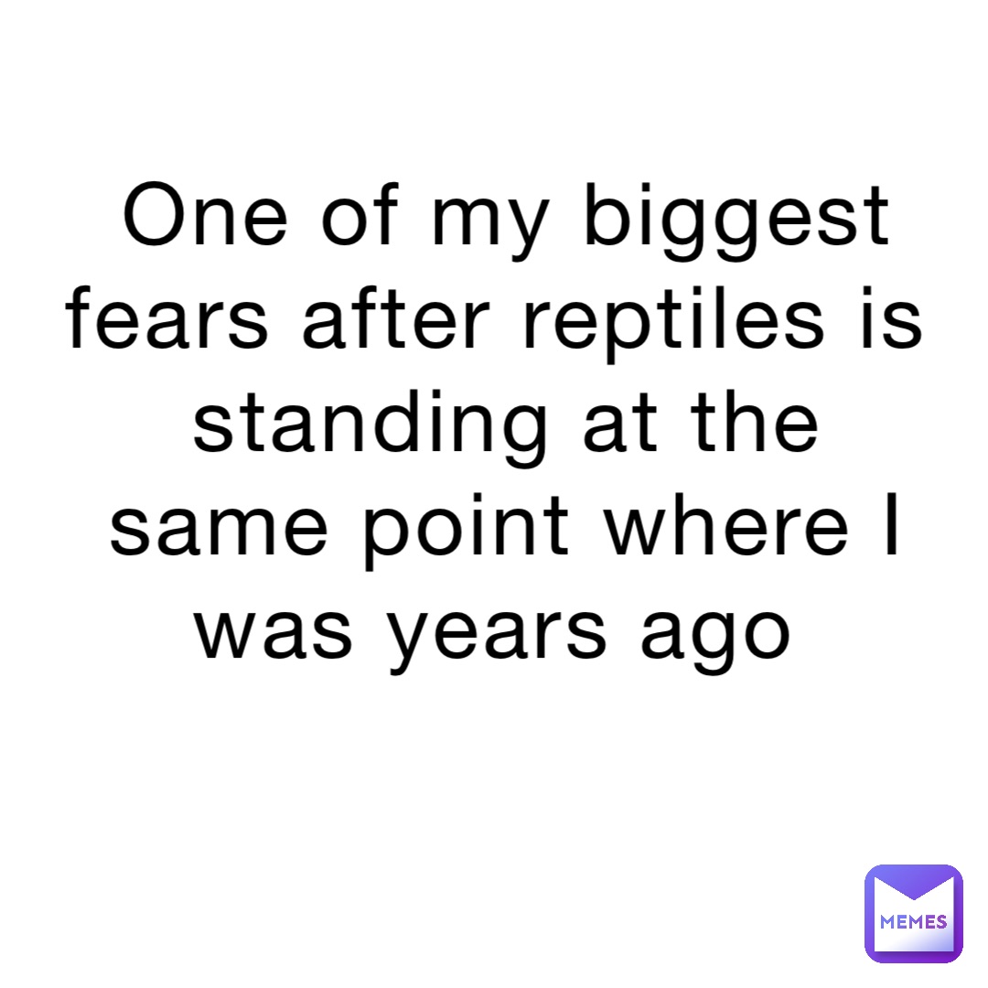 One of my biggest fears after reptiles is standing at the same point where I was years ago