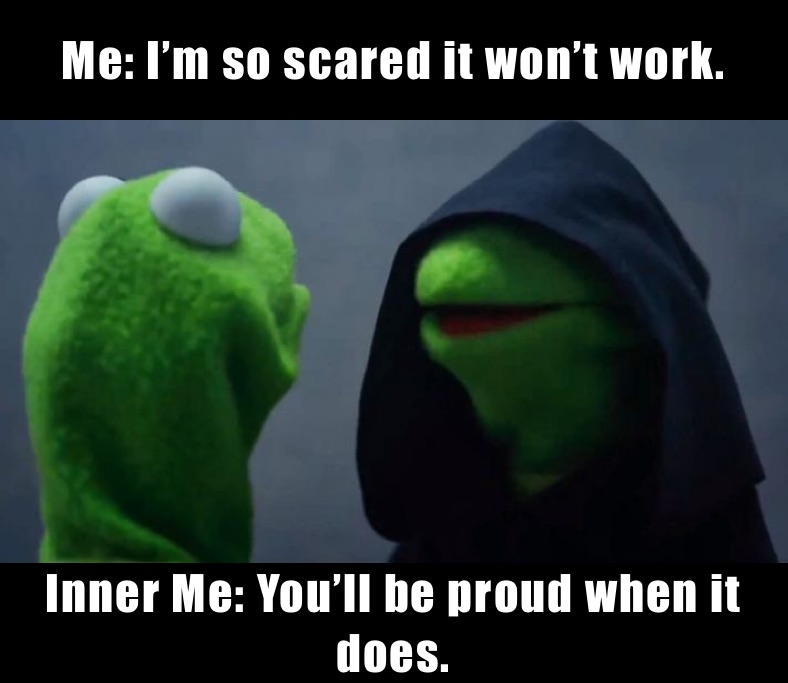 Me: I’m so scared it won’t work.  Inner Me: You’ll be proud when it does. 