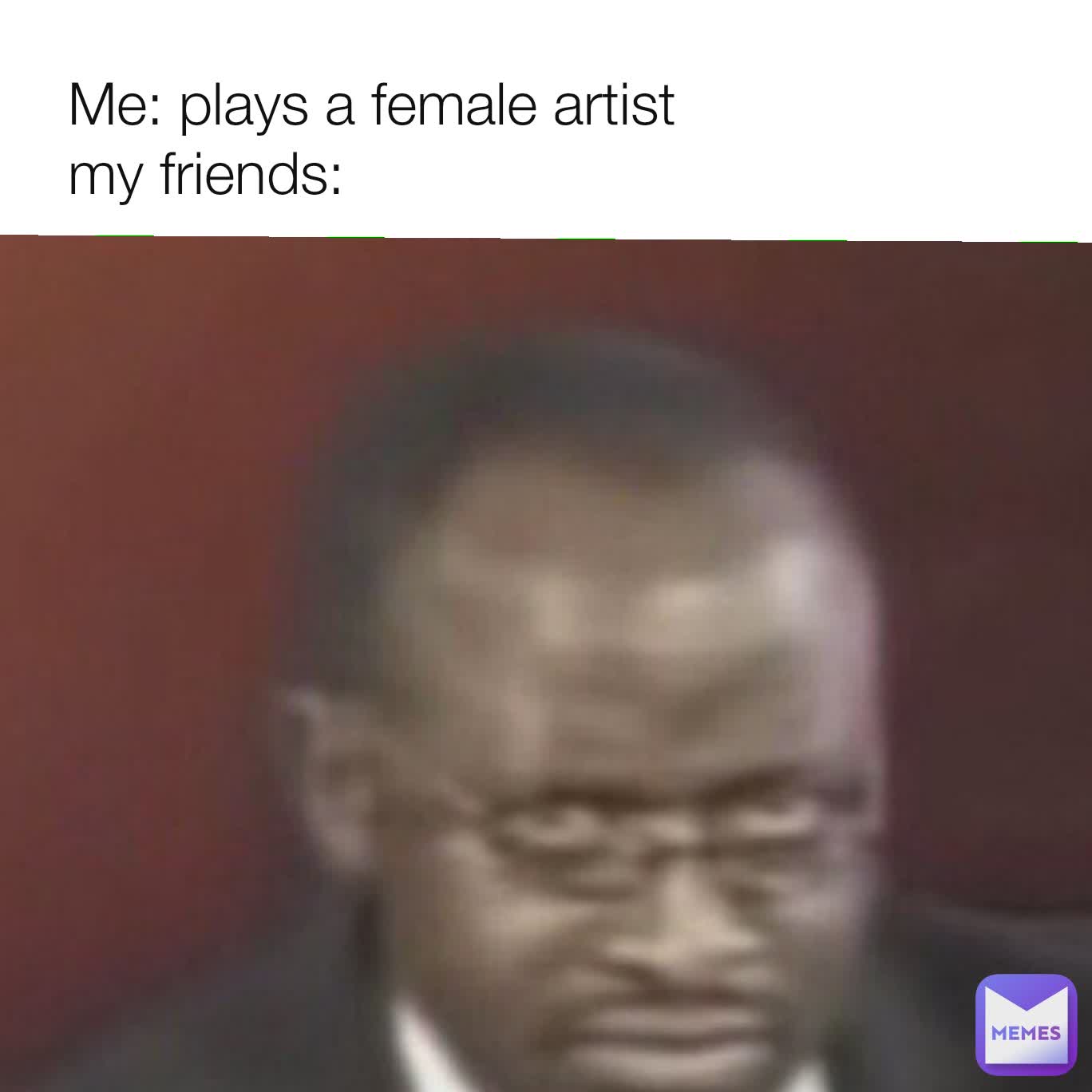 Me: plays a female artist
my friends: