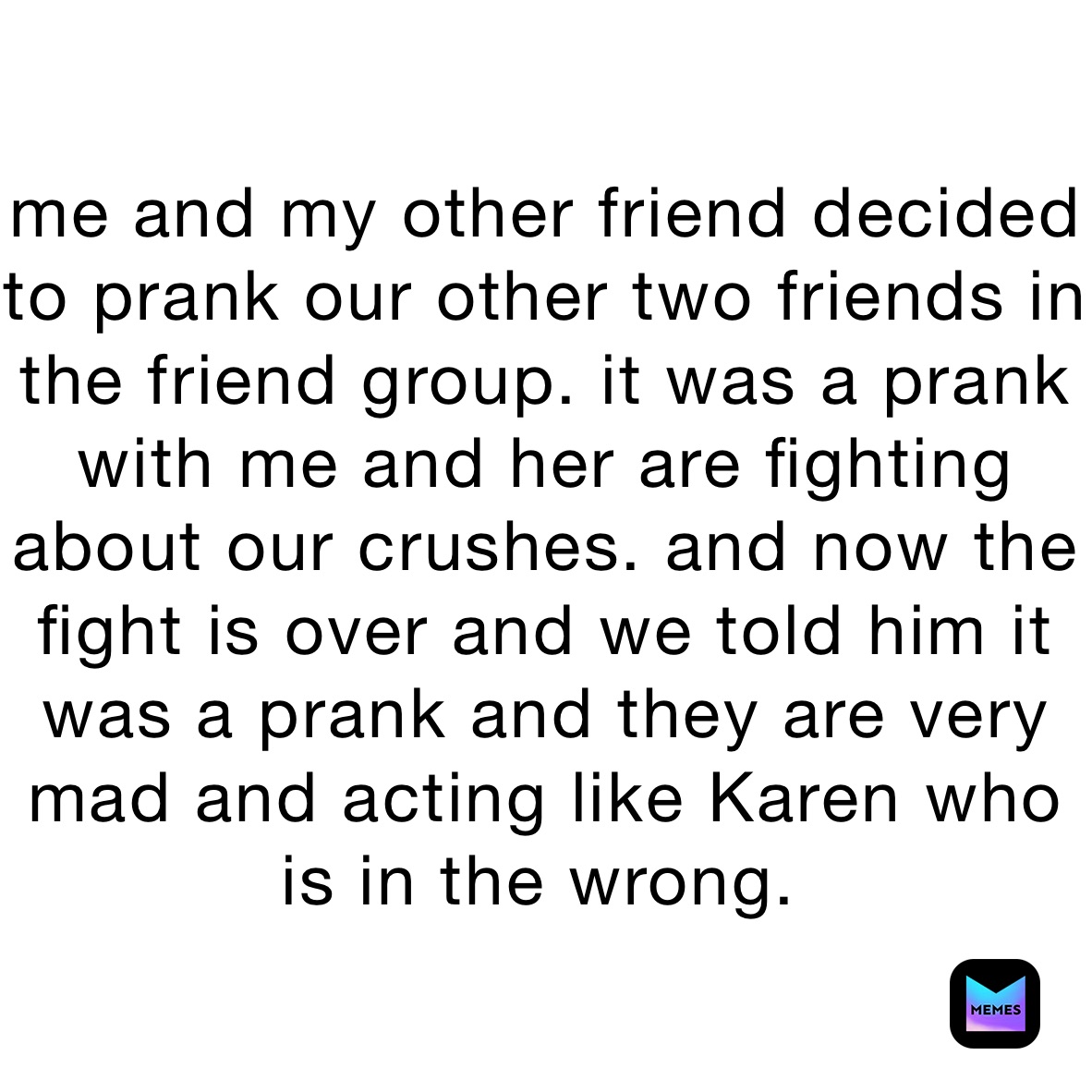 me and my other friend decided to prank our other two friends in the friend group. it was a prank with me and her are fighting about our crushes. and now the fight is over and we told him it was a prank and they are very mad and acting like Karen who is in the wrong.￼￼￼￼￼