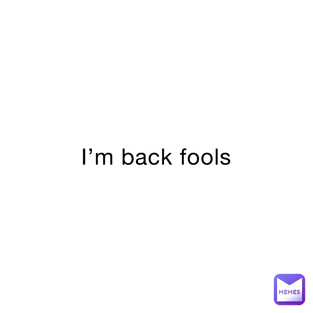 I’m back fools