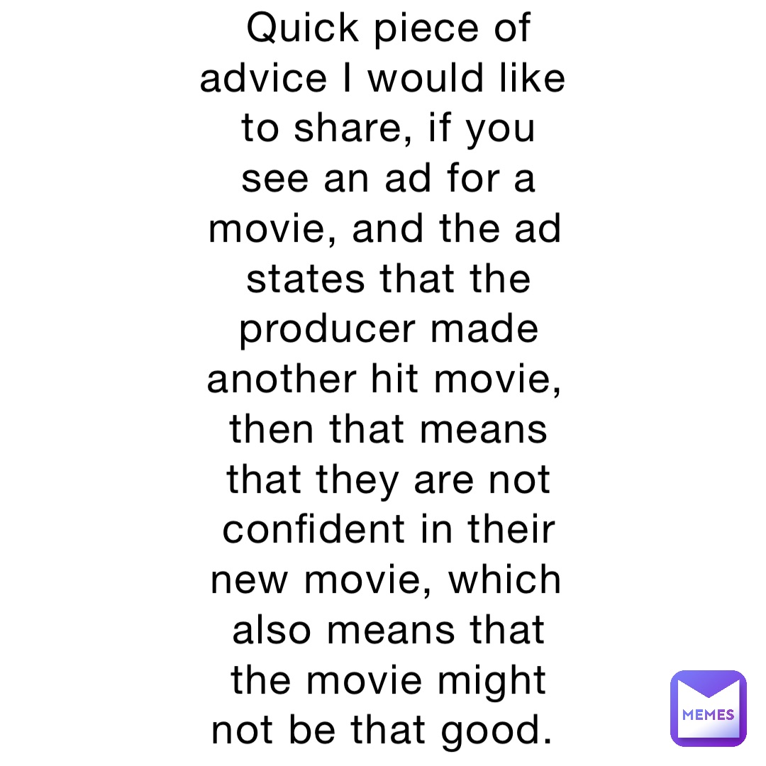 Quick piece of advice I would like to share, if you see an ad for a movie, and the ad states that the producer made another hit movie, then that means that they are not confident in their new movie, which also means that the movie might not be that good.