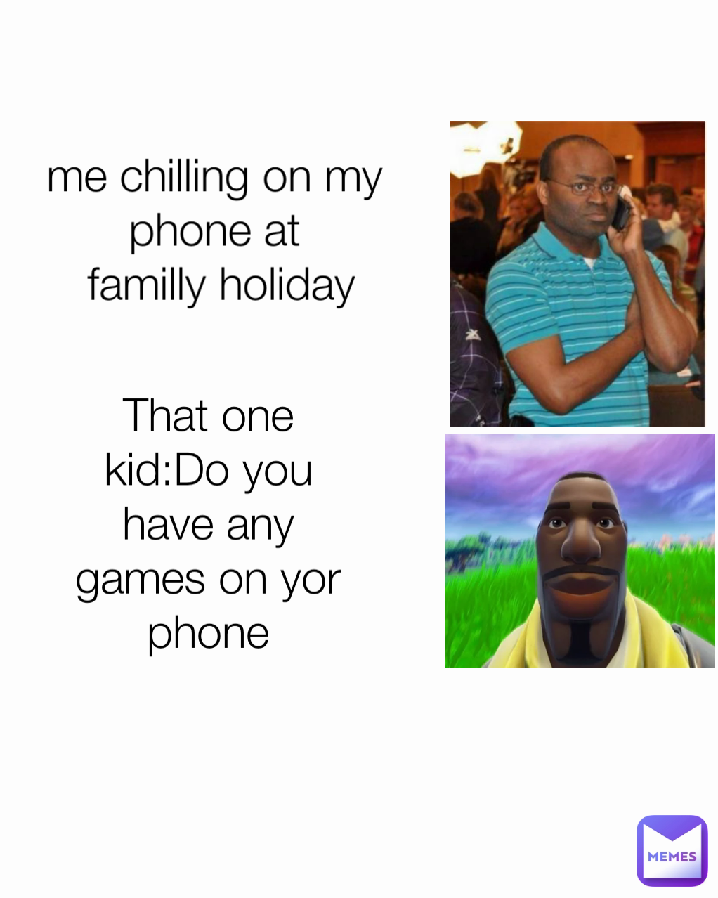 That one kid:Do you have any games on yor phone me chilling on my phone at
 familly holiday
