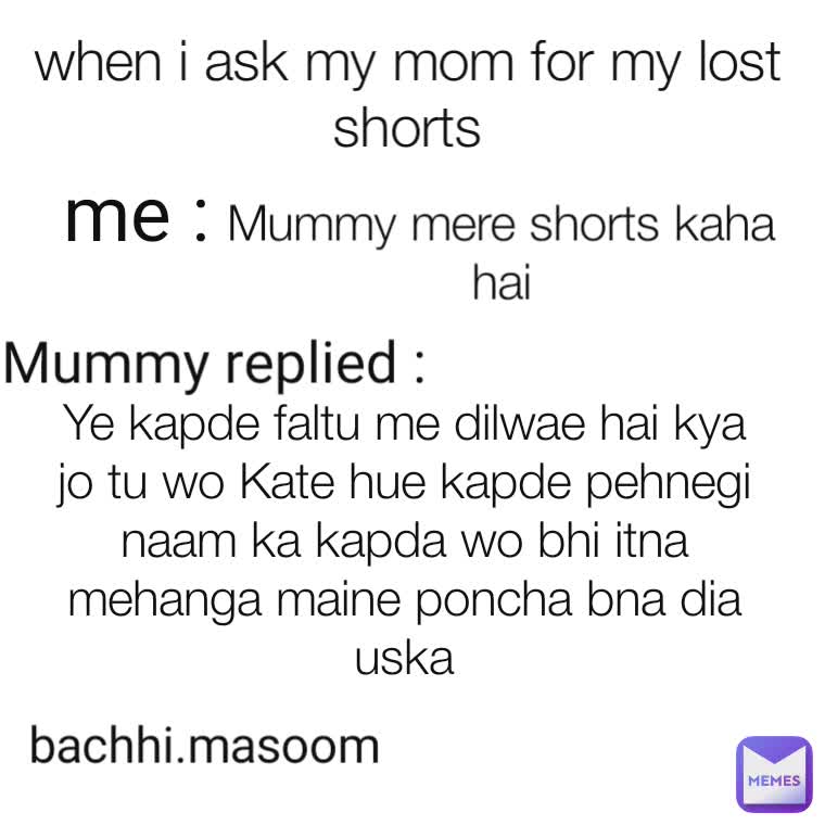 me : Mummy mere shorts kaha hai Mummy replied : Ye kapde faltu me dilwae hai kya jo tu wo Kate hue kapde pehnegi naam ka kapda wo bhi itna mehanga maine poncha bna dia uska bachhi.masoom when i ask my mom for my lost shorts