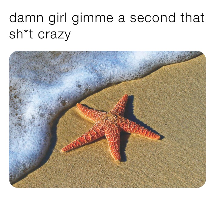 damn girl gimme a second that sh*t crazy 