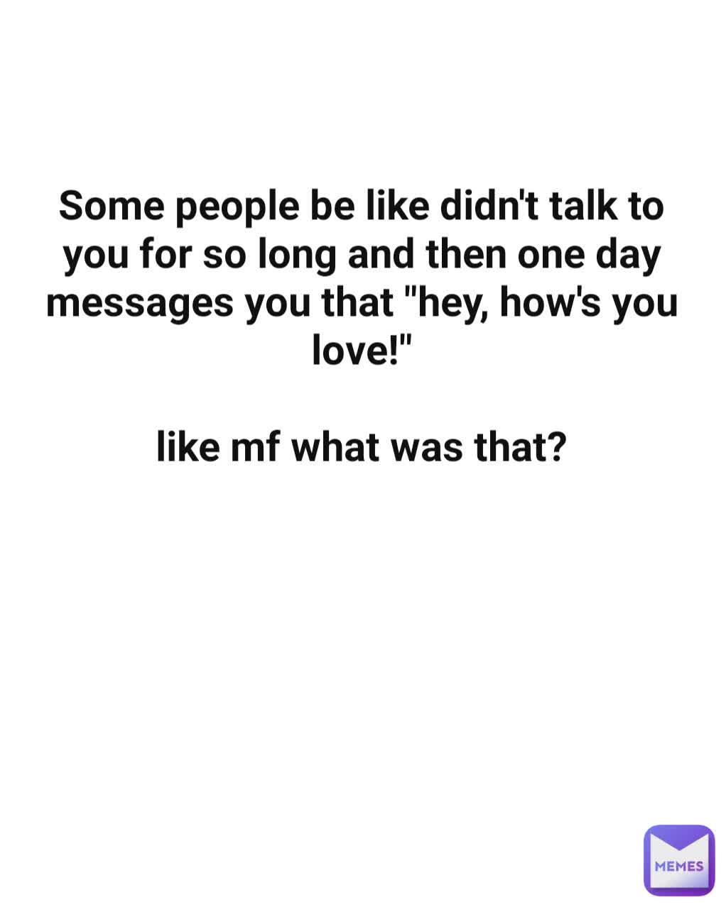 Some people be like didn't talk to you for so long and then one day messages you that "hey, how's you love!"

like mf what was that?