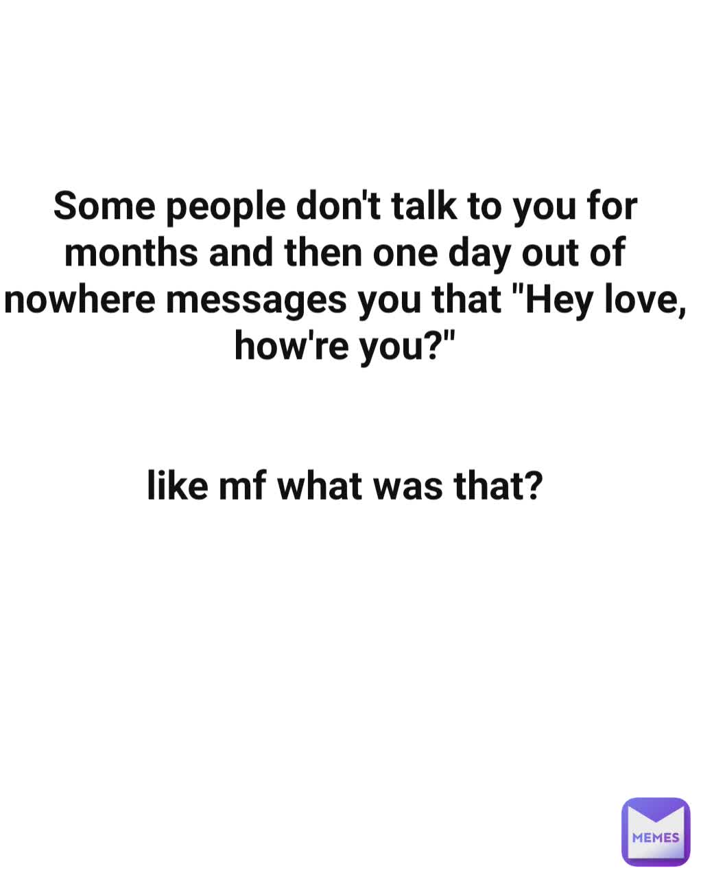 Some people don't talk to you for months and then one day out of nowhere messages you that "Hey love, how're you?"


like mf what was that?