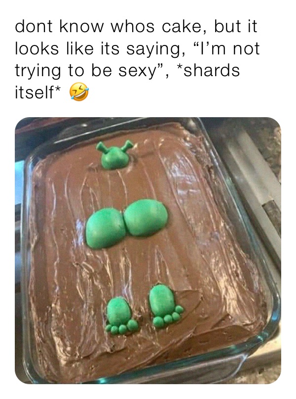 dont know whos cake, but it looks like its saying, “I’m not trying to be sexy”, *shards itself* 🤣